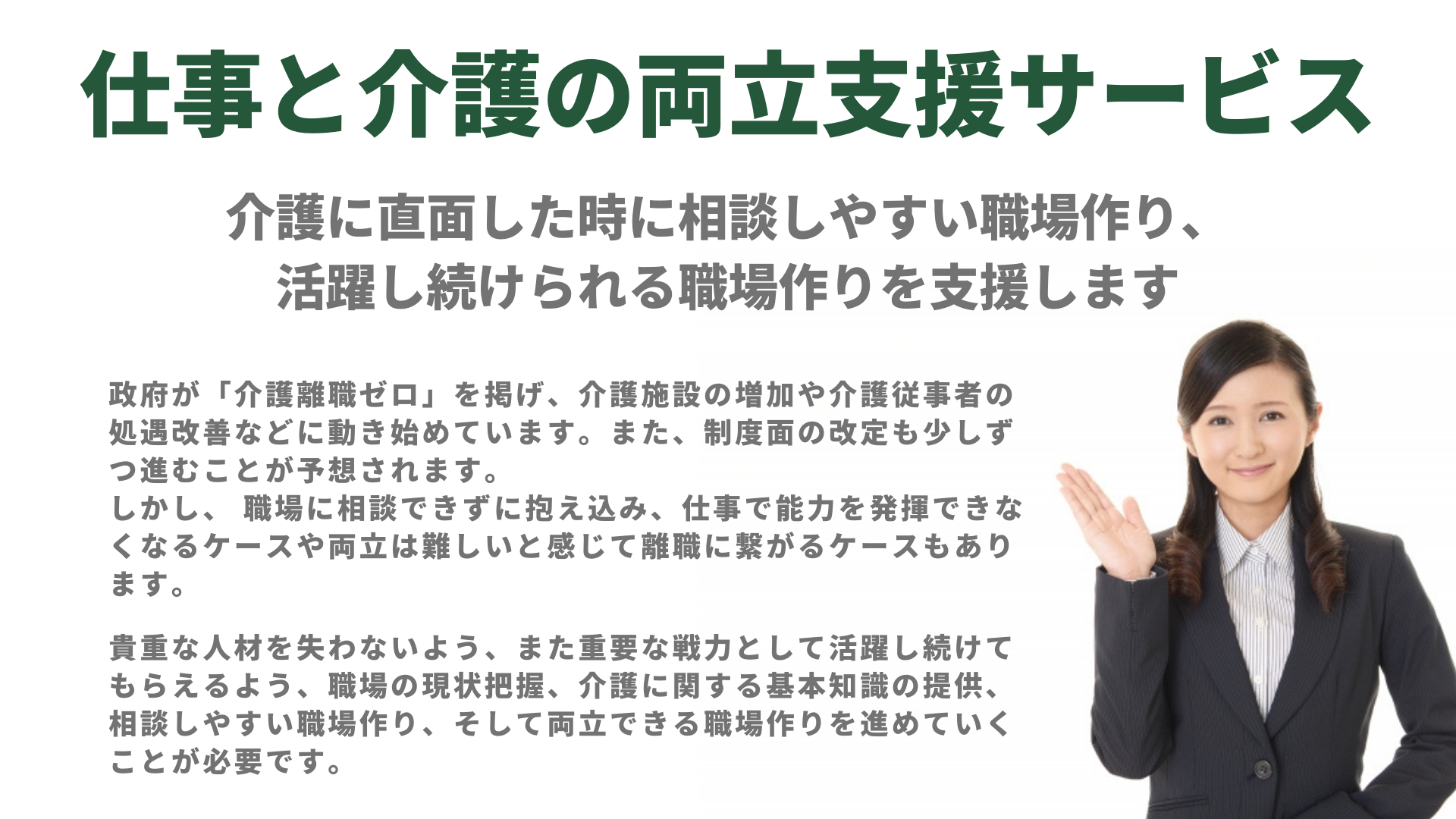 介護に直面した時に相談しやすい職場作り、活躍し続けられる職場作りを支援します
政府が「介護離職ゼロ」を掲げ、介護施設の増加や介護従事者の処遇改善などに動き始めています。
また、制度面の改定も少しずつ進むことが予想されます。
しかし、それだけで活躍し続けられるでしょうか。 職場に相談できずに抱え込み、仕事で能力を発揮できなくなるケースや両立は難しいと感じて離職に繋がるケースもあります。
貴重な人材を失わないよう、また重要な戦力として活躍し続けてもらえるよう
職場の現状把握、介護に関する基本知識の提供、相談しやすい職場作り
そして両立できる職場作りを進めていくことが必要です。