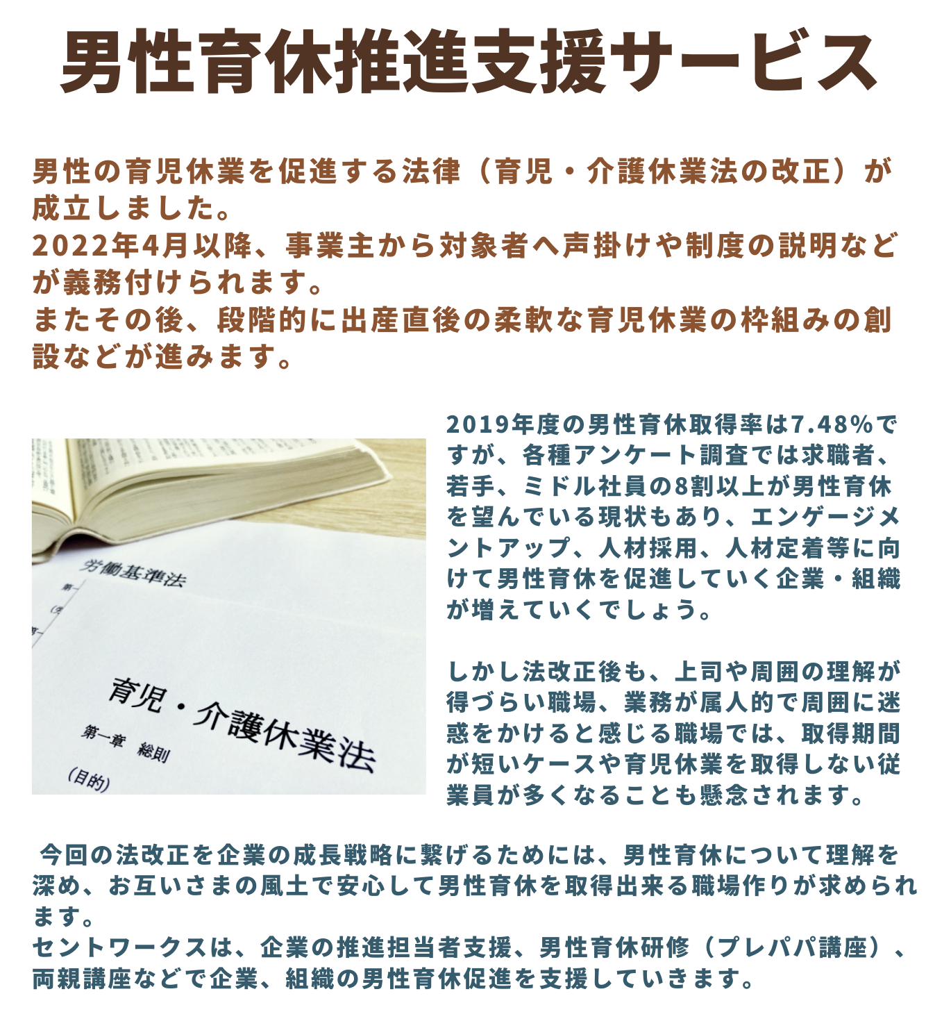 男性の育児休業を促進する法律(育児・介護休業法の改正)が成立しました。<br>
2022年4月以降、事業主から対象者へ声掛けや制度の説明などが義務付けられます。<br>
またその後、段階的に出産直後の柔軟な育児休業の枠組みの創設などが進みます。<br>
<br>
2019年度の男性育休取得率は7.48%ですが、各種アンケート調査では求職者、若手、ミドル社員の8割以上が男性育休を望んでいる現状もあり、エンゲージメントアップ、人材採用、人材定着等に向けて男性育休を促進していく企業・組織が増えていくでしょう。<br>
<br>
しかし法改正後も、上司や周囲の理解が得づらい職場、業務が属人的で周囲に迷惑をかけると感じる職場では、取得期間が短いケースや育児休業を取得しない従業員が多くなることも懸念されます。<br>
<br>
今回の法改正を企業の成長戦略に繋げるためには、男性育休について理解を深め、お互いさまの風土で安心して男性育休を取得出来る職場作りが求められます。<br>
セントワークスは、企業の推進担当者支援、男性育休研修(プレパパ講座)、両親講座などで企業、組織の男性育休促進を支援していきます。